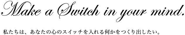 Make a Switch in your mind.  私たちは、あなたの心のスイッチを入れる何かをつくり出したい